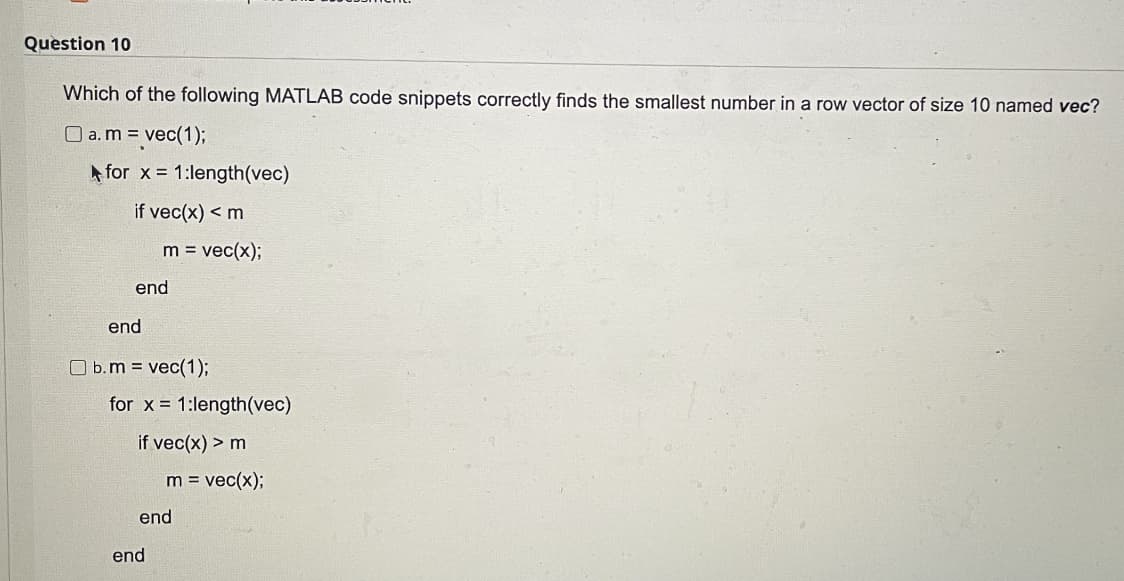 Question 10
Which of the following MATLAB code snippets correctly finds the smallest number in a row vector of size 10 named vec?
O a. m = vec(1);
A for x 1:length(vec)
if vec(x) < m
m = vec(x);
end
end
O b.m = vec(1);
for x = 1:length(vec)
if vec(x) > m
m = vec(x);
end
end
