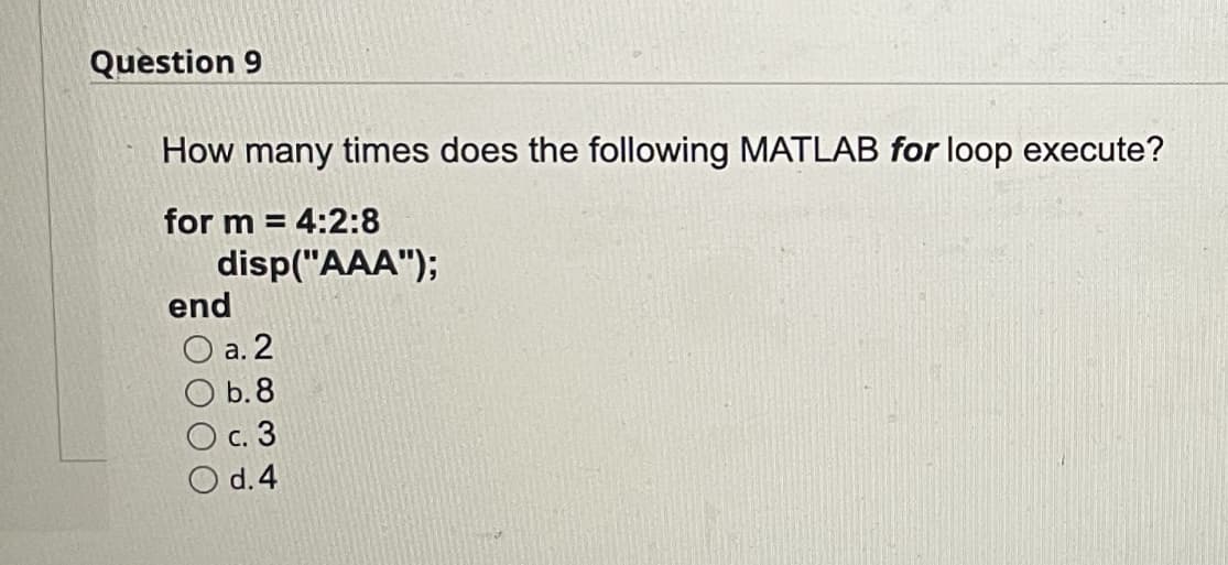 Question 9
How many times does the following MATLAB for loop execute?
for m = 4:2:8
disp("AAA");
end
O a. 2
O b.8
O c. 3
O d.4
