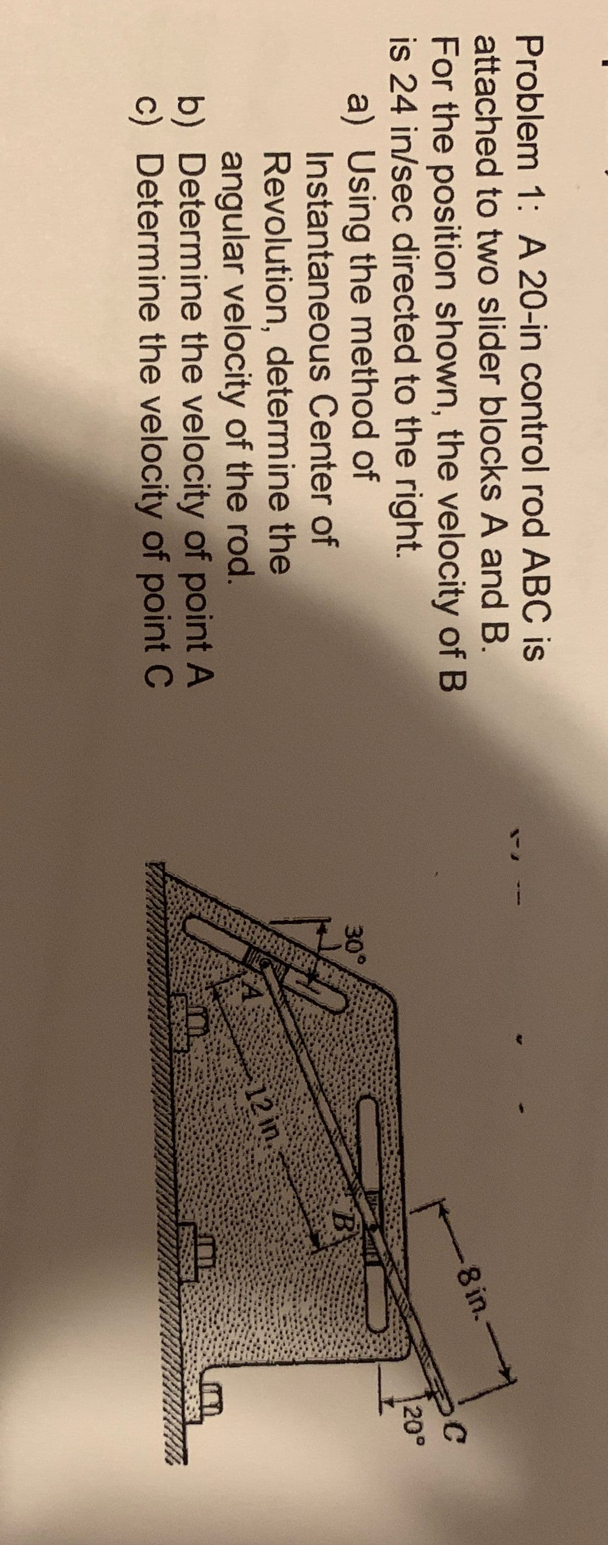 3
Problem 1: A 20-in control rod ABC is
attached to two slider blocks A and B.
For the position shown, the velocity of B
is 24 in/sec directed to the right.
8 in.-
a) Using the method of
Instantaneous Center of
20°
30
°
Revolution, determine the
angular velocity of the rod.
b) Determine the velocity of point A
c) Determine the velocity of point C
12 in,
