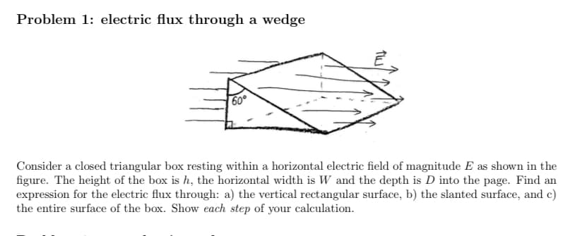 Problem 1: electric flux through a wedge
60°
Consider a closed triangular box resting within a horizontal electric field of magnitude E as shown in the
figure. The height of the box is h, the horizontal width is W and the depth is D into the page. Find an
expression for the electric flux through: a) the vertical rectangular surface, b) the slanted surface, and c)
the entire surface of the box. Show each step of your calculation.
