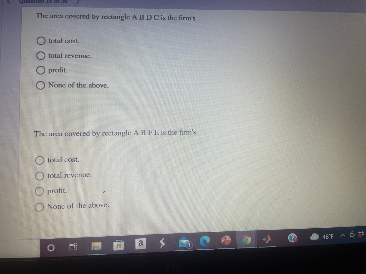 Question 16 of 30
The area covered by rectangle A BDC is the firm's
total cost.
O total revenue.
O profit.
None of the above.
The area covered by rectangle A B FE is the firm's
total cost.
total revenue.
profit.
O None of the above.
46°F
近
