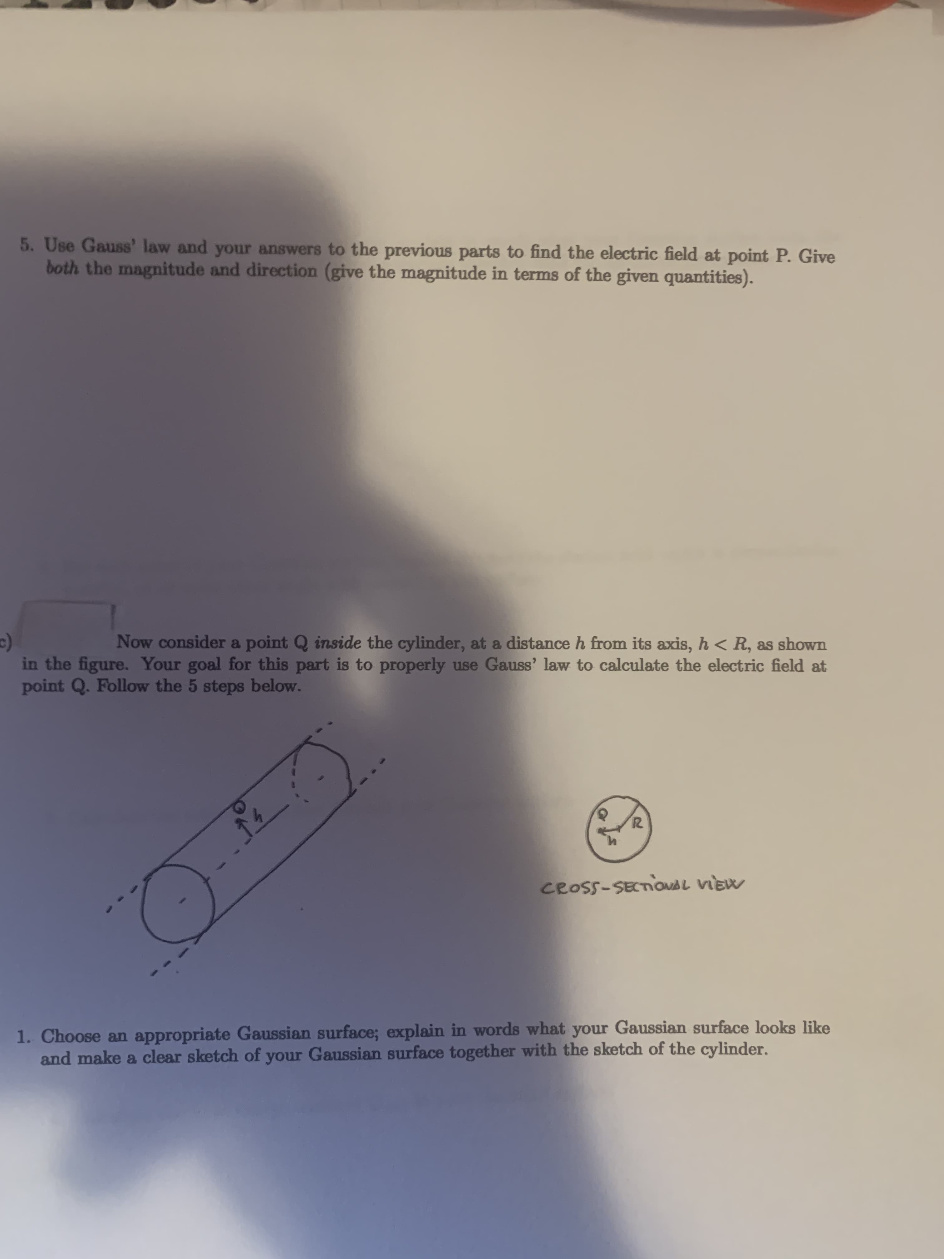 5. Use Gauss' law and your answers to the previous parts to find the electric field at point P. Give
both the magnitude and direction (give the magnitude in terms of the given quantities).
Now consider a point Q inside the cylinder, at a distance h from its axis, h < R, as shown
in the figure. Your goal for this part is to properly use Gauss' law to calculate the electric field at
point Q. Follow the 5 steps below.
14
CROSS-SECTIONAL VIEW
1. Choose an appropriate Gaussian surface; explain in words what your Gaussian surface looks like
and make a clear sketch of your Gaussian surface together with the sketch of the cylinder.
