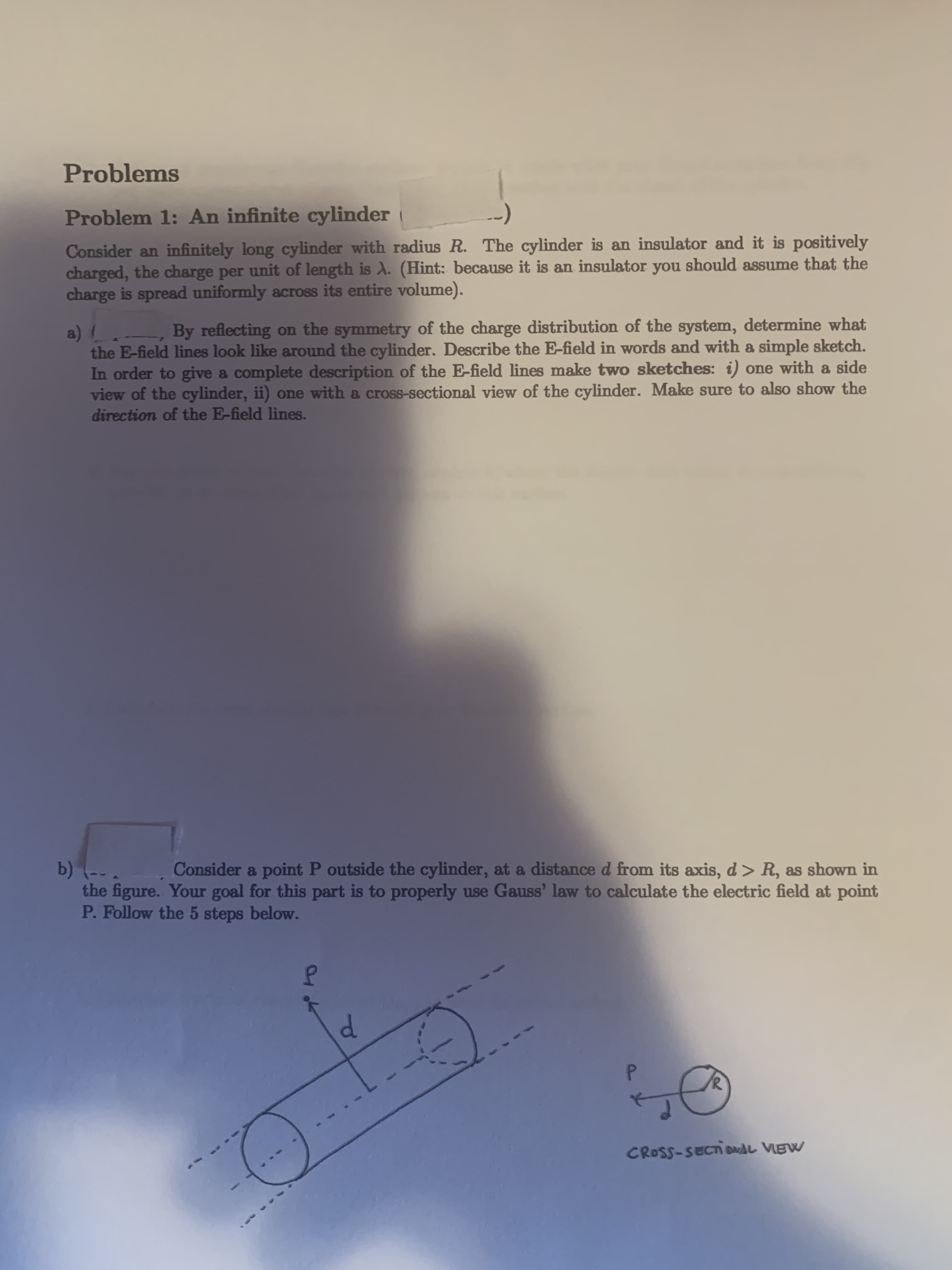 Consider an infinitely long cylinder with radius R. The cylinder is an insulator and it is positively
charged, the charge per unit of length is A. (Hint: because it is an insulator you should assume that the
charge is spread uniformly across its entire volume).
By reflecting on the symmetry of the charge distribution of the system, determine what
a)
the E-field lines look like around the cylinder. Describe the E-field in words and with a simple sketch.
In order to give a complete description of the E-field lines make two sketches: i) one with a side
view of the cylinder, ii) one with a cross-sectional view of the cylinder. Make sure to also show the
direction of the E-field lines.
b) (-- .
the figure. Your goal for this part is to properly use Gauss' law to calculate the electric field at point
P. Follow the 5 steps below.
Consider a point P outside the cylinder, at a distance d from its axis, d > R, as shown in

