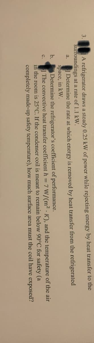 A refrigerator draws a steady 0.25 kW of power while rejecting energy by heat transfer to the
surroundings at a rate of 1.1 kW.
3.
Determine the rate at which energy is removed by heat transfer from the refrigerated
space, in kW.
b.
a.
Determine the refrigerator's coefficient of performance.
1 The convective heat transfer coefficient h =7 W/(m² · K), and the temperature of the air
in the room is 25°C. If the condenser coil is meant to remain below 90°C for safety (a
completely made-up safety temperature), how much surface area must the coil have exposed?
с.
