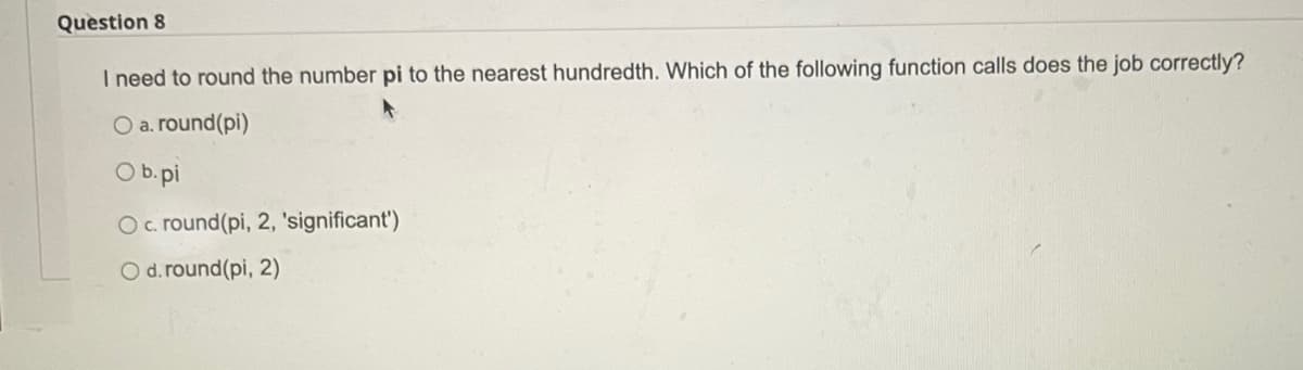 Question 8
I need to round the number pi to the nearest hundredth. Which of the following function calls does the job correctly?
O a. round(pi)
O b.pi
O. round(pi, 2, 'significant')
O d. round(pi, 2)
