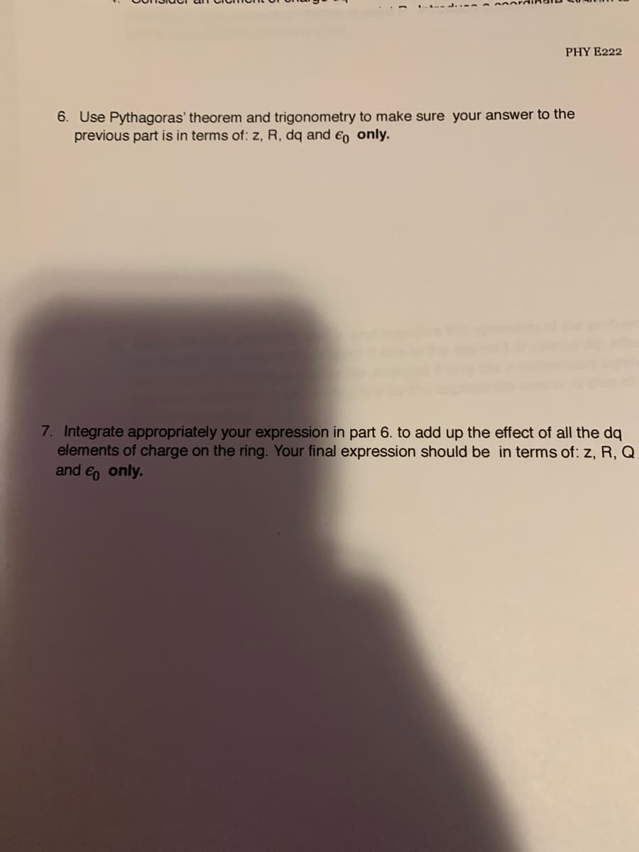 PHY E222
6. Use Pythagoras' theorem and trigonometry to make sure your answer to the
previous part is in terms of: z, R, dq and €, only.
7. Integrate appropriately your expression in part 6. to add up the effect of all the dq
elements of charge on the ring. Your final expression should be in terms of: z, R, Q
and e, only.
