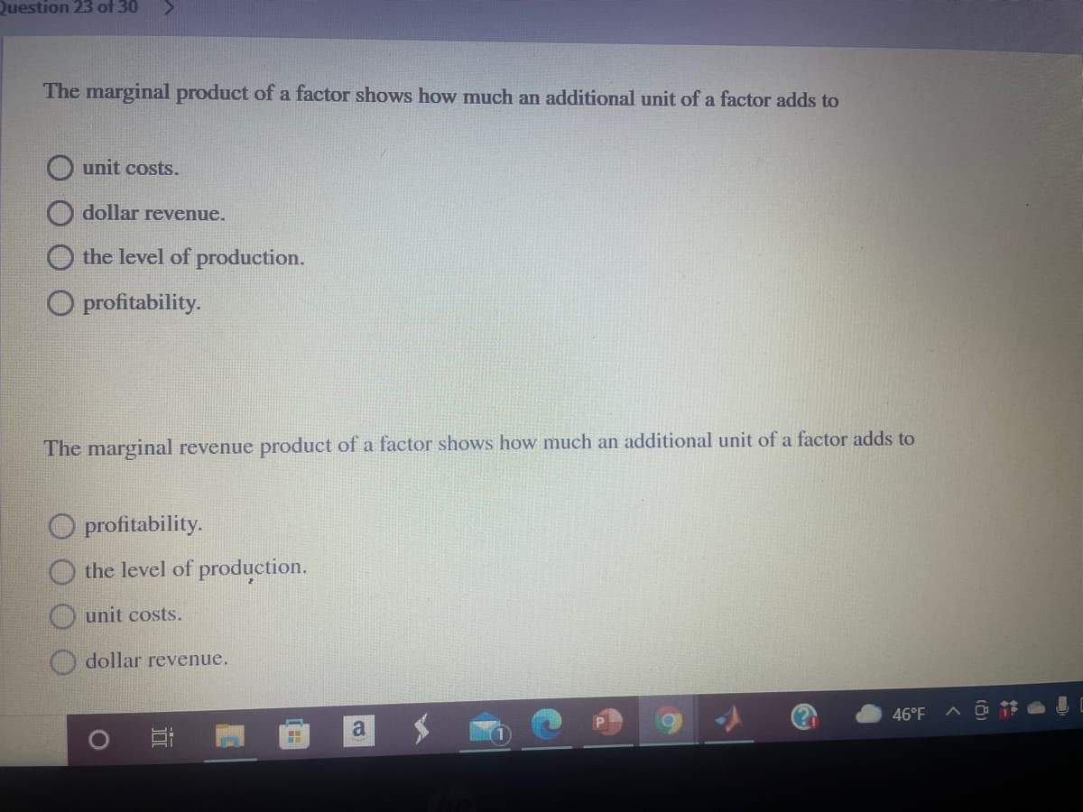 Question 23 of 30
The marginal product of a factor shows how much an additional unit of a factor adds to
unit costs.
dollar revenue.
the level of production.
O profitability.
The marginal revenue product of a factor shows how much an additional unit of a factor adds to
O profitability.
the level of production.
unit costs.
dollar revenue.
46°F
a
