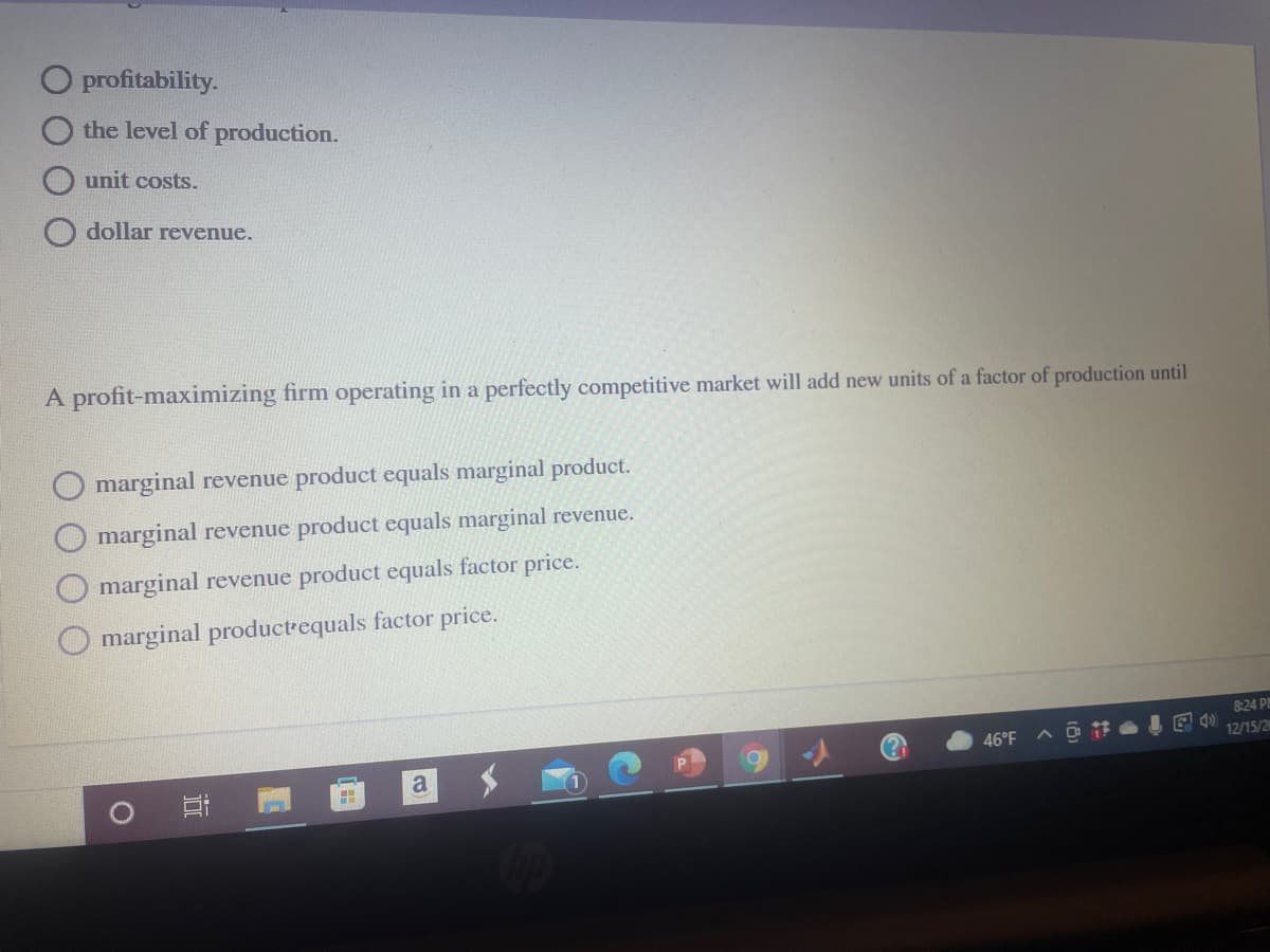 O profitability.
the level of production.
unit costs.
dollar revenue.
A profit-maximizing firm operating in a perfectly competitive market will add new units of a factor of production until
marginal revenue product equals marginal product.
marginal revenue product equals marginal revenue.
marginal revenue product equals factor price.
marginal productrequals factor price.
824 P
12/15/2
46°F
a
近
