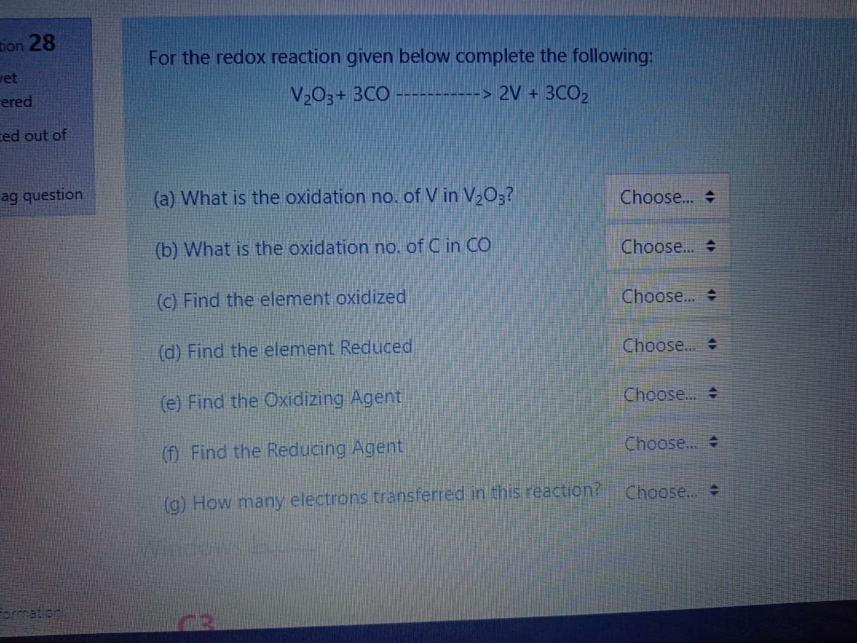 28 חסב
For the redox reaction given below complete the following:
et
ered
V2O3+ 3CO
> 2V + 3CO,
ed out of
ag question
(a) What is the oxidation no. of V in V,0;?
Choose..
(b) What is the oxidation no. of C in CO
Choose..
(c) Find the element oxidized
Choose...
(d) Find the element Reduced
Choose..
Choose...
(e) Find the Oxidizing Agent
Choose...
(f) Find the Reducing Agent
Choose..
(g) How many electrons transferred in this reaction?
ormationi
