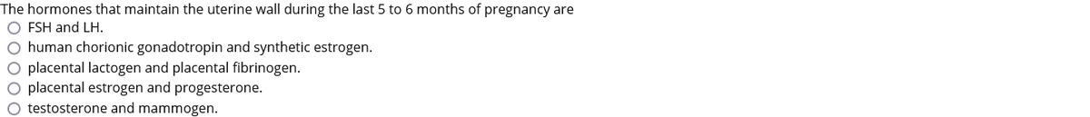 The hormones that maintain the uterine wall during the last 5 to 6 months of pregnancy are
O FSH and LH.
O human chorionic gonadotropin and synthetic estrogen.
O placental lactogen and placental fibrinogen.
O placental estrogen and progesterone.
O testosterone and mammogen.
