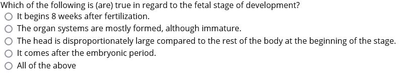 Which of the following is (are) true in regard to the fetal stage of development?
It begins 8 weeks after fertilization.
The organ systems are mostly formed, although immature.
The head is disproportionately large compared to the rest of the body at the beginning of the stage.
It comes after the embryonic period.
All of the above
