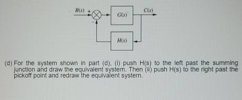 RO) +
C(s)
H(s)
(d) For the system shown in part (d), (1) push H(s) to the left past the summing
junction and draw the equivalent system. Then (i) push H(s) to the right past the
pickoff point and redraw the equivalent system.
