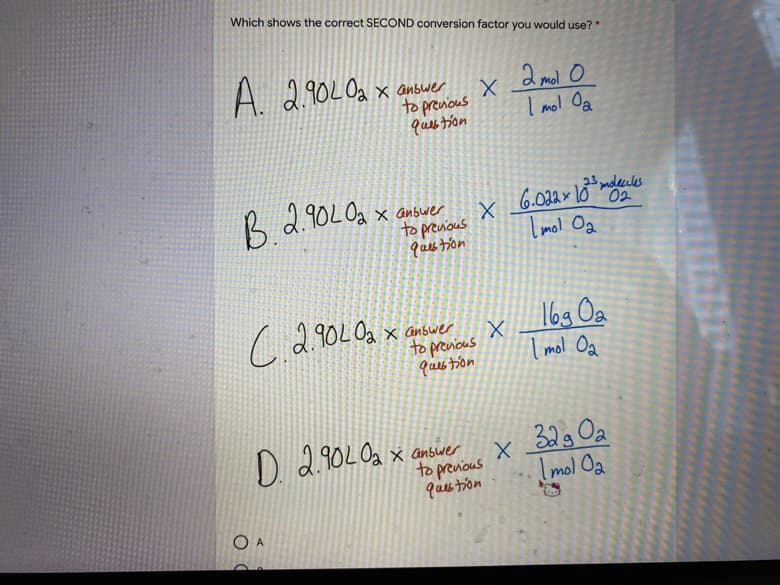 Which shows the correct SECOND conversion factor you would use? *
A. 2.902Oa
X anbwer
to prenious
ques tion
2 mol o
I mol Oa
23 molecules
6.022x10 02
2.90LOa x answer
to previous
qaes tion
Imol Oa
X anbwer
to prenious
ques toon
169 Oa
I mol Oa
D
2.90LOa x answer
to prenious
32g Oa
Imol Oa
O A
