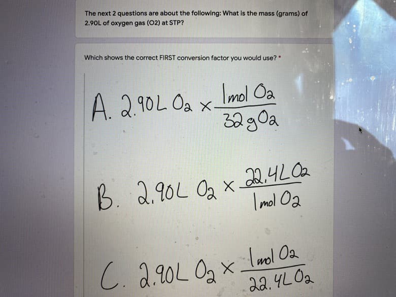 The next 2 questions are about the following: What is the mass (grams) of
2.90L of oxygen gas (02) at STP?
Which shows the correct FIRST conversion factor you would use?"
A. 2.90L Oa x Imol Oa
32g0a
B. 2.90L Og x 24LOa
2.90L Oa x
I mol O2
C. 2.20L Og x Lmol Oa
22.4LO2
