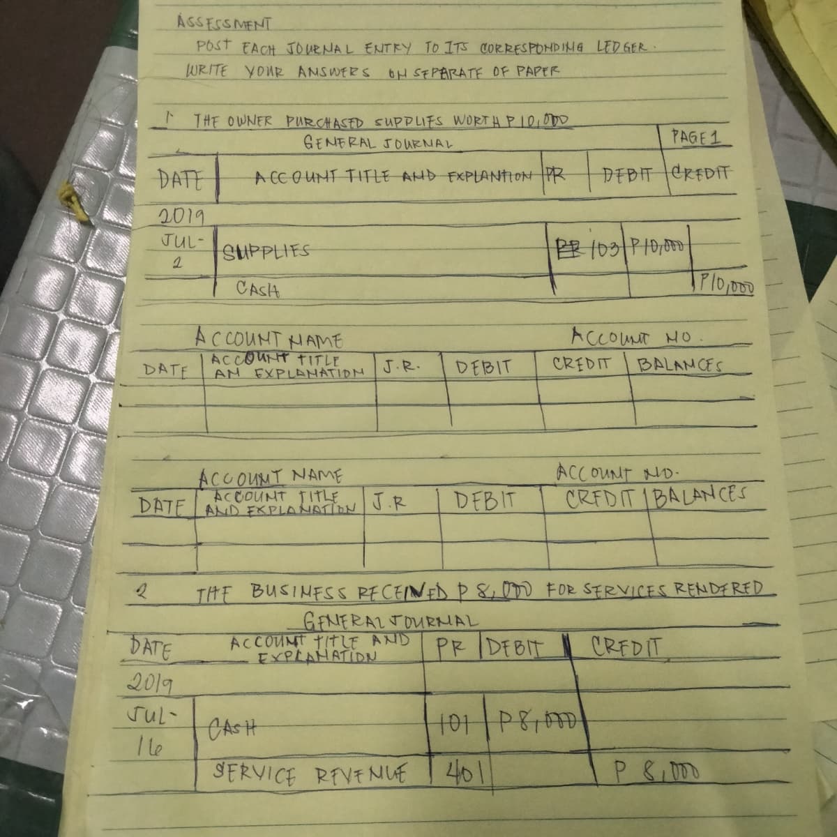 ÁGSESSMENT
POST EACH JOURNAL ENTRY TO ITS CORRESPONDIMG LED GER
WRITE YOUR ANSWERS oH SEPARATE OF PAPER
THE OWNER PURCHASED SUPPLIFS WORT H PIO,OD0
GENERAL JOURNAL
PAGE1
DATE
A CCOUMT TITLE AHD FXPLANTION PR
DEBIT CREDIT
2019
JUL-
SUPPLIES
牌03|P
CASH
AC COUNT HAME
ACCOUNT TITLE
AM EXPLANATIOM
ACCOUT HO
CREDIT
DATE
J.R.
DEBIT
BALANCES
ACCOUNT ND-
CREDIT IBALANCES
ACCOUMT NAME
ACCOUNT TITLE
DATE AD FKPLANATION
J.R
DEBIT
THE BUSINFSS RECEINED P&00 FOR SERVICES RENDFRED
DATE
2019
ACCOUNT TITLE AND
EXPLAHATIDN
GENERALTOURNAL
PR IDEBIT
CREDIT
CASH
I le
SERVICE REVENUE
401
