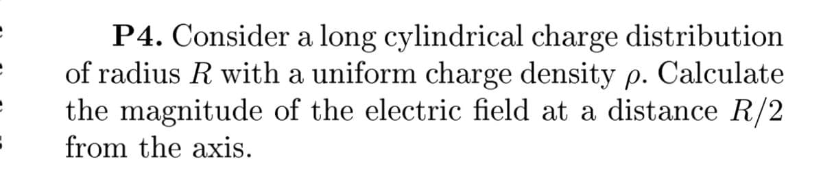 P4. Consider a long cylindrical charge distribution
of radius R with a uniform charge density p. Calculate
the magnitude of the electric field at a distance R/2
from the axis.
