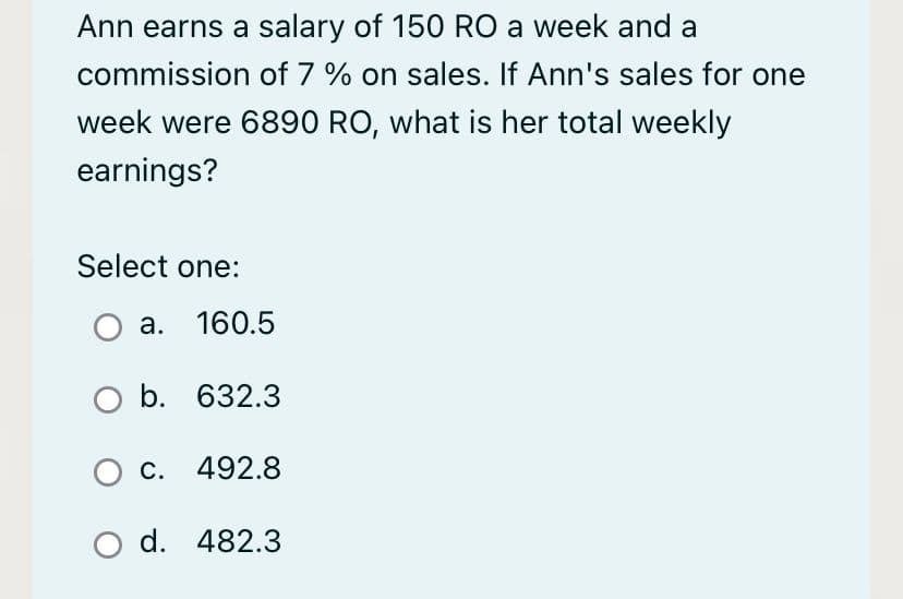 Ann earns a salary of 150 RO a week and a
commission of 7 % on sales. If Ann's sales for one
week were 6890 RO, what is her total weekly
earnings?
Select one:
a. 160.5
O b. 632.3
O c. 492.8
O d. 482.3
