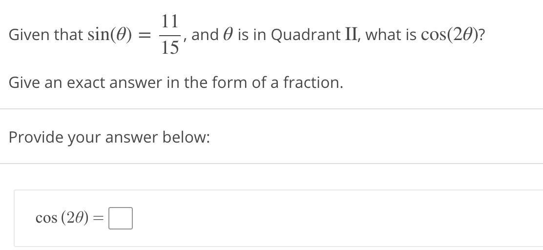 11
Given that sin(0)
and 0 is in Quadrant II, what is cos(20)?
15
Give an exact answer in the form of a fraction.
Provide your answer below:
cos (20)
