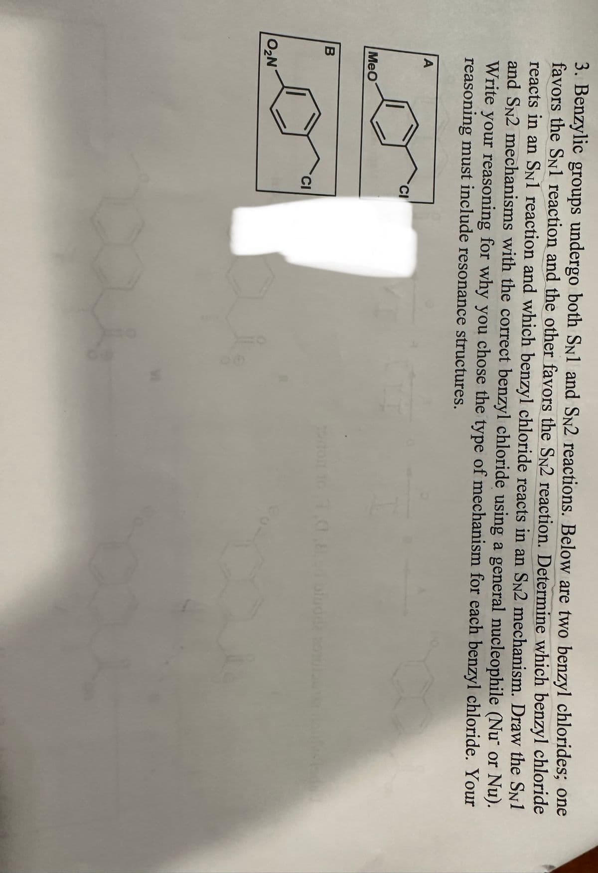 3. Benzylic groups undergo both SN1 and SN2 reactions. Below are two benzyl chlorides; one
favors the SN1 reaction and the other favors the SN2 reaction. Determine which benzyl chloride
reacts in an SN1 reaction and which benzyl chloride reacts in an SN2 mechanism. Draw the SN1
and SN2 mechanisms with the correct benzyl chloride using a general nucleophile (Nu" or Nu).
Write your reasoning for why you chose the type of mechanism for each benzyl chloride. Your
reasoning must include resonance structures.
B
A
MeO
O₂N
CI
CI
tortor 101,C,8.cd binode azule