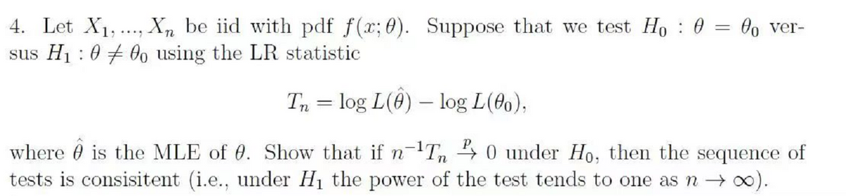 4. Let X1,., Xn be iid with pdf f(x; 0). Suppose that we test Ho : 0 = Oo ver-
sus H1 :0 + 0o using the LR statistic
Tn = log L(0) –- log L(00),
where 0 is the MLE of 0. Show that ifn-Tn 4 0 under Ho, then the sequence of
tests is consisitent (i.e., under H1 the power of the test tends to one asn → 0).
