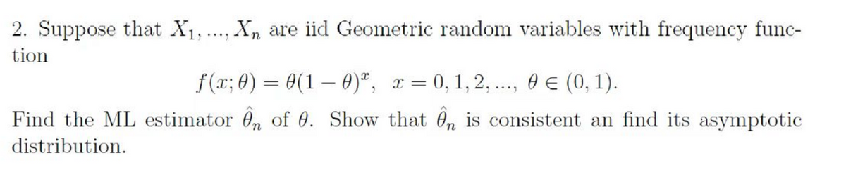 2. Suppose that X1, .
Xn are iid Geometric random variables with frequency func-
...
tion
f(x; 0) = 0(1 – 0)", x = 0, 1, 2, ..., 0 E (0, 1).
Find the ML estimator 0, of 0. Show that Ôn is consistent an find its asymptotic
distribution.
