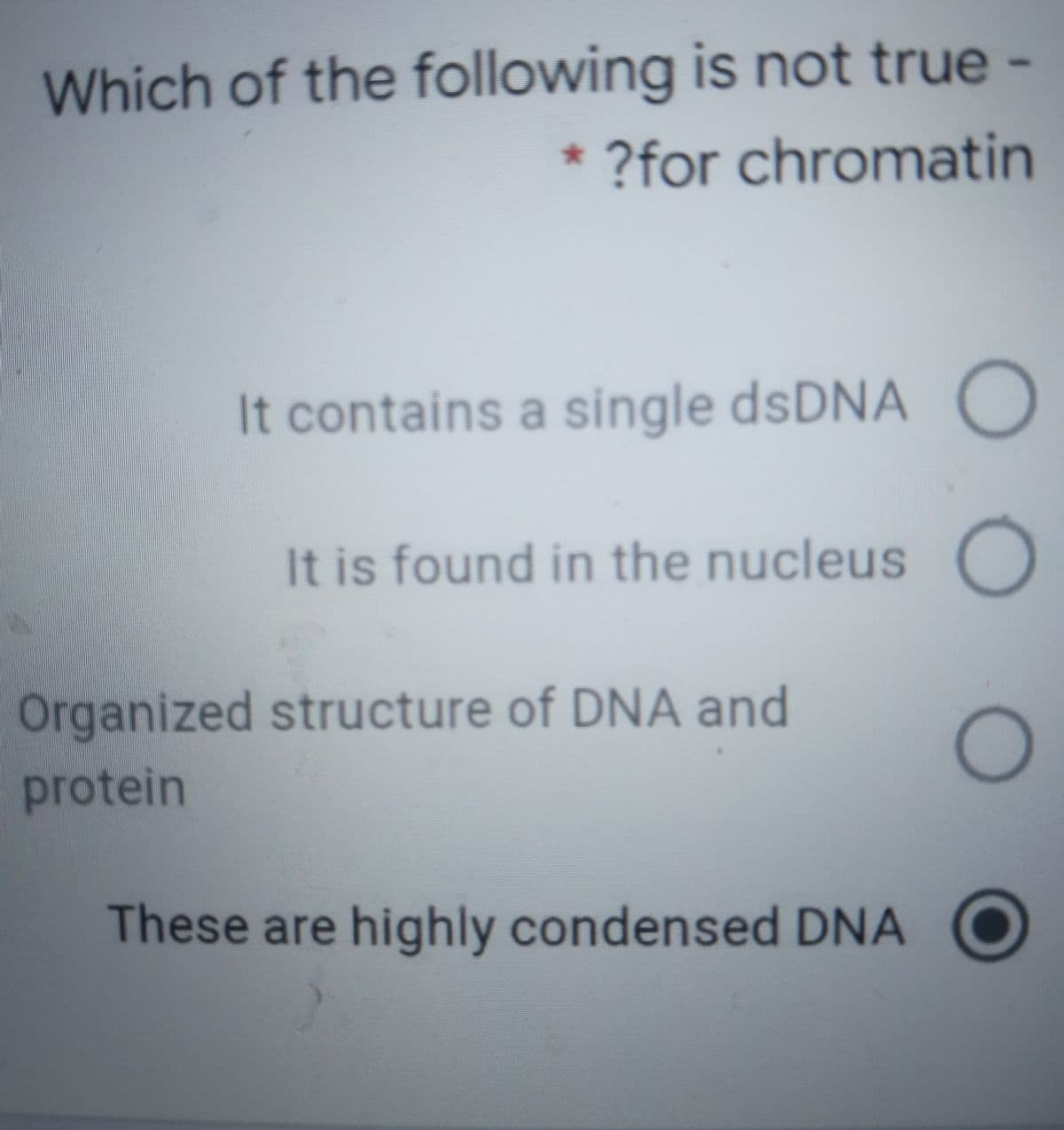 Which of the following is not true -
* ?for chromatin
It contains a single dsDNA O
It is found in the nucleus
Organized structure of DNA and
protein
These are highly condensed DNA
