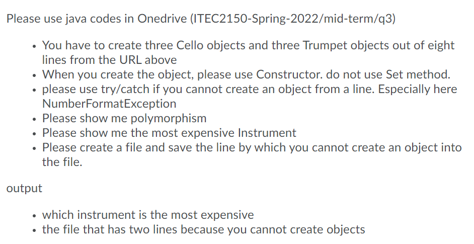 Please use java codes in Onedrive (ITEC2150-Spring-2022/mid-term/q3)
You have to create three Cello objects and three Trumpet objects out of eight
lines from the URL above
• When you create the object, please use Constructor. do not use Set method.
please use try/catch if you cannot create an object from a line. Especially here
NumberFormatException
Please show me polymorphism
• Please show me the most expensive Instrument
Please create a file and save the line by which you cannot create an object into
the file.
output
which instrument is the most expensive
the file that has two lines because you cannot create objects
