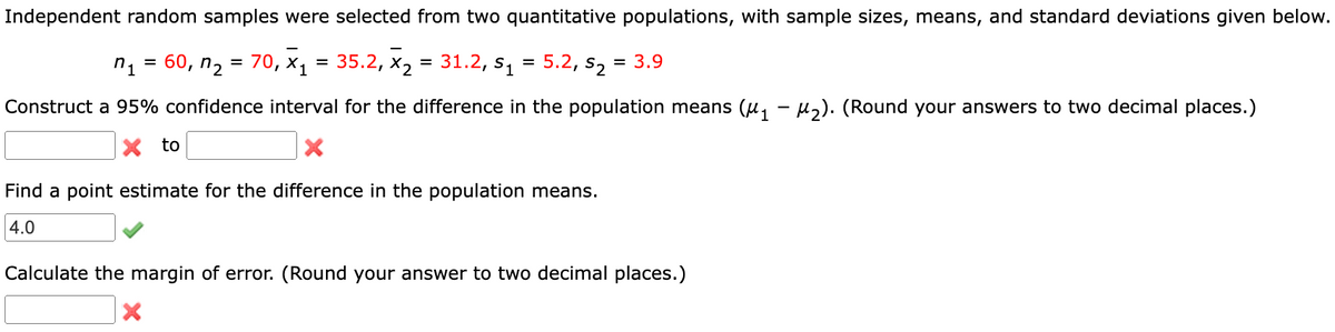 Independent random samples were selected from two quantitative populations, with sample sizes, means, and standard deviations given below.
=
5.2, 52
60, n₂ = 70, X₁ = 35.2, X₂ = 31.2, S₁
n1
=
= 3.9
Construct a 95% confidence interval for the difference in the population means (μ₁ − µ₂). (Round your answers to two decimal places.)
X to
Find a point estimate for the difference in the population means.
4.0
Calculate the margin of error. (Round your answer to two decimal places.)