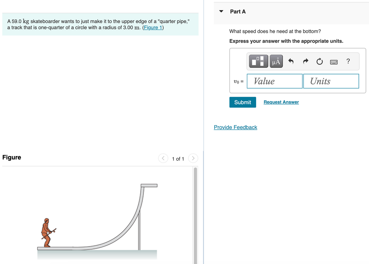 A 59.0 kg skateboarder wants to just make it to the upper edge of a "quarter pipe,"
a track that is one-quarter of a circle with a radius of 3.00 m. (Figure 1)
Figure
< 1 of 1
>
Part A
What speed does he need at the bottom?
Express your answer with the appropriate units.
v0 =
Submit
0
μĂ
Value
Provide Feedback
Request Answer
Units
?