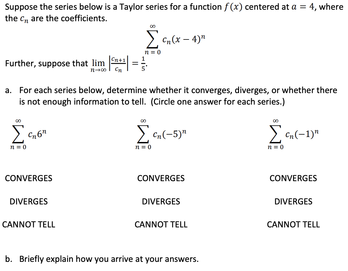 For each series below, determine whether it converges, diverges, or whether there
is not enough information to tell. (Circle one answer for each series.)
a.
Cn(-5)"
Cn(-1)"
n = 0
n = 0
n = 0
CONVERGES
CONVERGES
CONVERGES
DIVERGES
DIVERGES
DIVERGES
CANNOT TELL
CANNOT TELL
CANNOT TELL
