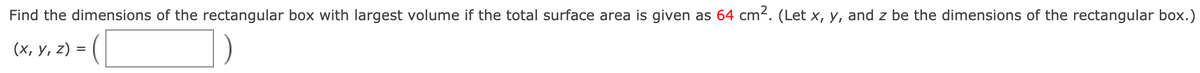 Find the dimensions of the rectangular box with largest volume if the total surface area is given as 64 cm2. (Let x, y, and z be the dimensions of the rectangular box.)
(x, y, z) =
