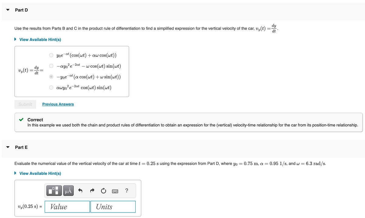 Part D
dy
Use the results from Parts B and C in the product rule of differentiation to find a simplified expression for the vertical velocity of the car, vy(t): dt
► View Available Hint(s)
vy(t)
=
Submit
Part E
dy
dt
-at (cos(wt) + aw cos(wt))
w cos(wt) sin(wt)
-yoe-at (a cos(wt) + w sin(wt))
awy²e-2 cos(wt) sin(wt)
Yoe
-ayo²e-2at
Previous Answers
-2at
Correct
In this example we used both the chain and product rules of differentiation to obtain an expression for the (vertical) velocity-time relationship for the car from its position-time relationship.
Evaluate the numerical value of the vertical velocity of the car at time t
-
= 0.25 s using the expression from Part D, where yo = 0.75 m, a = 0.95 1/s, and w = 6.3 rad/s.
► View Available Hint(s)
μÀ
Vy(0.25 s) = Value
Units
?