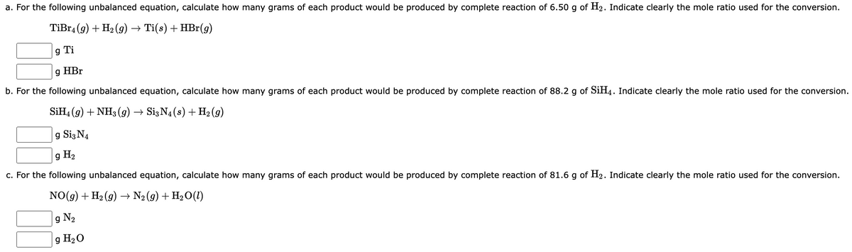 a. For the following unbalanced equation, calculate how many grams of each product would be produced by complete reaction of 6.50 g of H₂. Indicate clearly the mole ratio used for the conversion.
TiBr4 (9) + H₂(g) → Ti(s) + HBr(g)
g Ti
g HBr
b. For the following unbalanced equation, calculate how many grams of each product would be produced by complete reaction of 88.2 g of SiH4. Indicate clearly the mole ratio used for the conversion.
SiH4 (9) + NH3(g) → Si3 N4 (s) + H₂(g)
g Si3 N4
g H₂
c. For the following unbalanced equation, calculate how many grams of each product would be produced by complete reaction of 81.6 g of H₂. Indicate clearly the mole ratio used for the conversion.
NO(g) + H₂(g) → N₂ (9) + H₂O(1)
g N₂
g H₂O