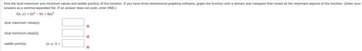 Find the local maximum and minimum values and saddle point(s) of the function. If you have three-dimensional graphing software, graph the function with a domain and viewpoint that reveal all the important aspects of the function. (Enter your
answers as a comma-separated list. If an answer does not exist, enter DNE.)
f(x, y) = 2x3 –
6х + 6ху?
local maximum value(s)
local minimum value(s)
saddle point(s)
(х, у, ) %3
