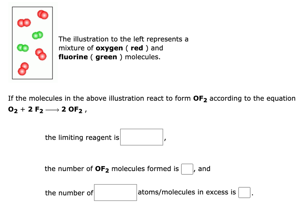 The illustration to the left represents a
mixture of oxygen (red) and
fluorine (green) molecules.
8
If the molecules in the above illustration react to form OF₂ according to the equation
O2 + 2 F2 2 OF2,
the limiting reagent is
the number of OF2 molecules formed is
the number of
and
atoms/molecules in excess is