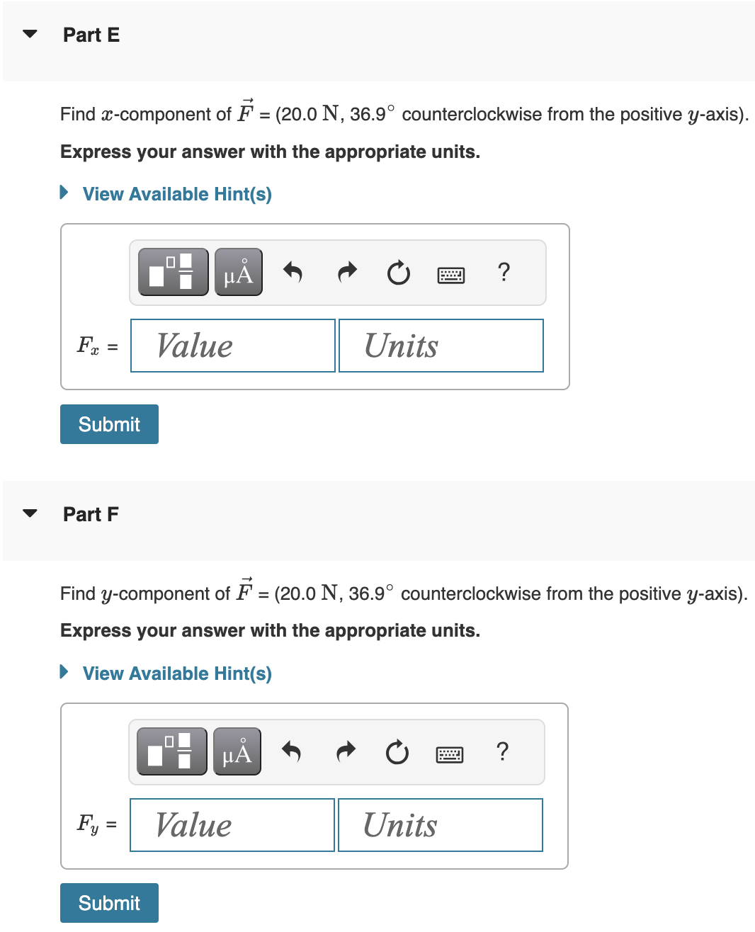 Part E
Find x-component of F = (20.0 N, 36.9° counterclockwise from the positive y-axis).
Express your answer with the appropriate units.
View Available Hint(s)
Fx =
Submit
Part F
Fy=
μÃ
Submit
Value
Find y-component of F = (20.0 N, 36.9° counterclockwise from the positive y-axis).
Express your answer with the appropriate units.
View Available Hint(s)
µÅ
Units
Value
?
Units
?