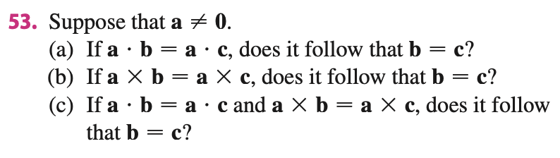 53. Suppose that a + 0.
(a) If a · b = a·c, does it follow that b
(b) If a X b = a X c, does it follow that b = c?
(c) If a · b = a · c and a X b = a X c, does it follow
с?
%3D
that b = c?
