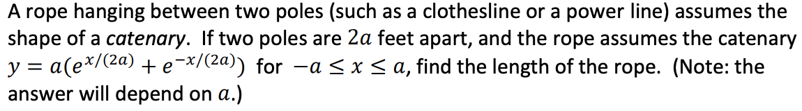 A rope hanging between two poles (such as a clothesline or a power line) assumes the
shape of a catenary. If two poles are 2a feet apart, and the rope assumes the catenary
y = a(e*/(2a) + e¯*/(2a)) for -a < x< a, find the length of the rope. (Note: the
answer will depend on a.)
