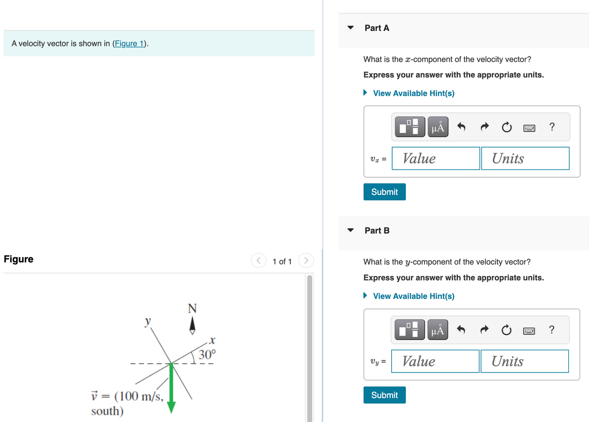 A velocity vector is shown in (Figure 1).
Figure
y
v = (100 m/s,
south)
N
X
30°
<
1 of 1
>
Part A
What is the x-component of the velocity vector?
Express your answer with the appropriate units.
View Available Hint(s)
V x =
Submit
Part B
Vy =
μᾶ
Submit
Value
What is the y-component of the velocity vector?
Express your answer with the appropriate units.
► View Available Hint(s)
μĂ
Units
Value
Units
?