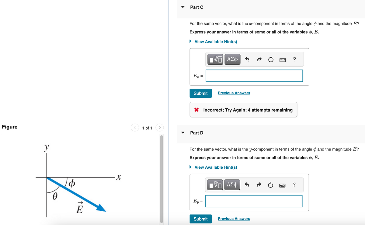 Figure
y
0
TE
-X
1 of 1
Part C
For the same vector, what is the x-component in terms of the angle and the magnitude E?
Express your answer in terms of some or all of the variables o, E.
► View Available Hint(s)
Ex =
Submit
Part D
X Incorrect; Try Again; 4 attempts remaining
ΠΫΠΙ ΑΣΦ
Ey =
Previous Answers
Submit
For the same vector, what is the y-component in terms of the angle and the magnitude E?
Express your answer in terms of some or all of the variables , E.
► View Available Hint(s)
[ΨΕΙ ΑΣΦ
呃
?
Previous Answers
?