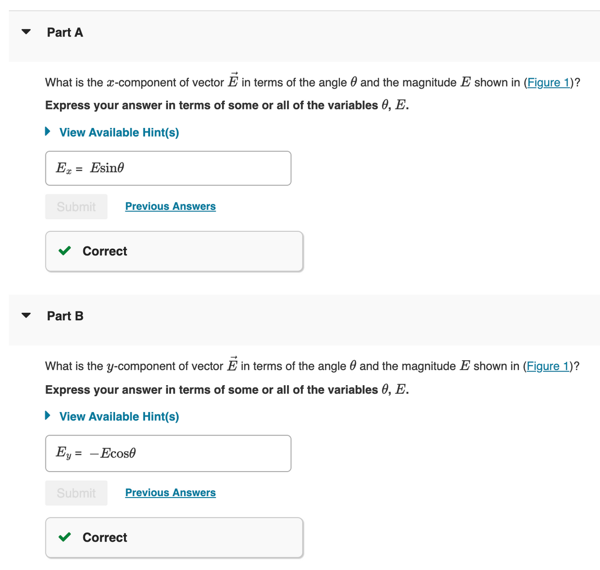 Part A
What is the x-component of vector E in terms of the angle and the magnitude E shown in (Figure 1)?
Express your answer in terms of some or all of the variables 0, E.
View Available Hint(s)
Ex = Esine
Submit
Correct
Part B
Previous Answers
What is the y-component of vector E in terms of the angle and the magnitude E shown in (Figure 1)?
Express your answer in terms of some or all of the variables 0, E.
View Available Hint(s)
Ey = - Ecos0
Submit
Previous Answers
Correct