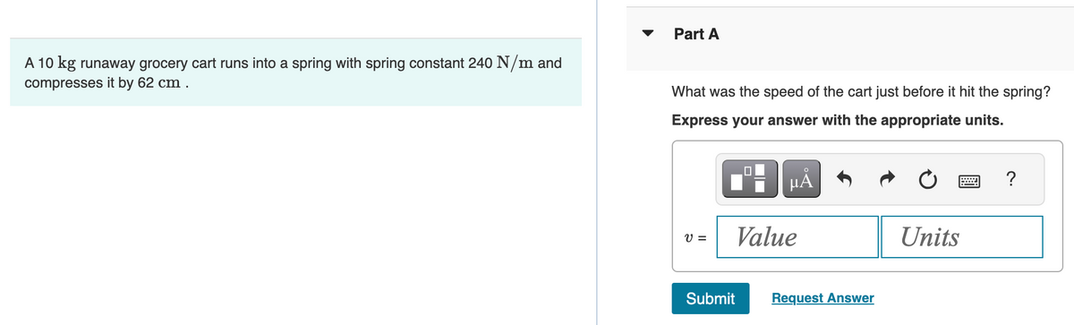 A 10 kg runaway grocery cart runs into a spring with spring constant 240 N/m and
compresses it by 62 cm.
Part A
What was the speed of the cart just before it hit the spring?
Express your answer with the appropriate units.
V =
☐
μA
Value
Submit Request Answer
Units
?