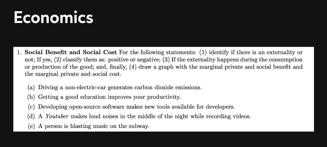 Economics
1. Social Benefit and Social Cost For the following statements: (1) identify if there is an externality or
not; If yes, (2) classify them as: positive or negative; (3) If the externality happens during the consumption
or production of the good; and, finally, (4) draw a graph with the marginal private and social benefit and
the marginal private and social cost.
(a) Driving a non-electric-car generates carbon dioxide emissions.
(b) Getting a good education improves your productivity.
(c) Developing open-source software makes new tools available for developers.
(d) A Youtuber makes loud noises in the middle of the night while recording videos.
(e) A person is blasting music on the subway.
