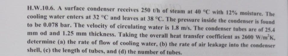 H.W.10.6. A surface condenser receives 250 t/h of steam at 40 °C with 12% moisture. The
cooling water enters at 32 °C and leaves at 38 °C. The pressure inside the condenser is found
to be 0.078 bar. The velocity of circulating water is 1.8 m/s. The condenser tubes are of 25.4
mm od and 1.25 mm thickness. Taking the overall heat transfer coefficient as 2600 W/m²K,
determine (a) the rate of flow of cooling water, (b) the rate of air leakage into the condenser
shell, (c) the length of tubes, and (d) the number of tubes.