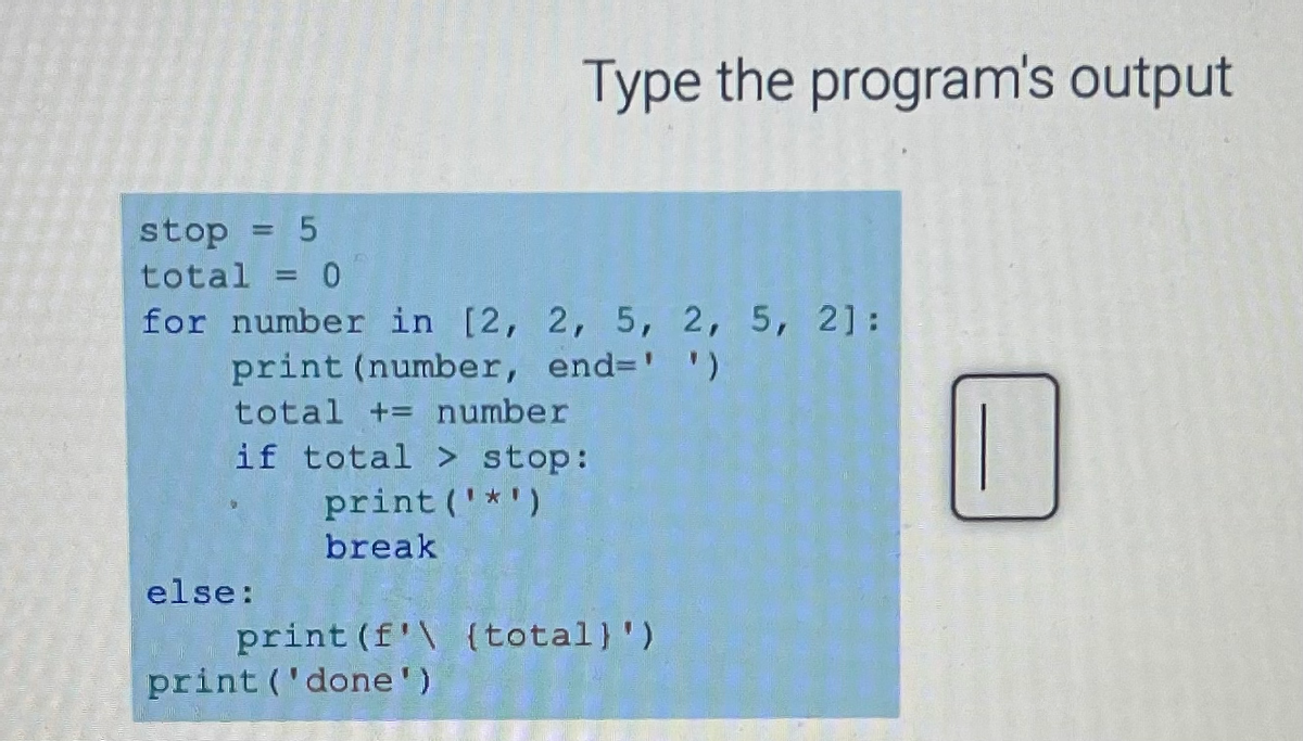 stop = 5
total = 0
for number in [2, 2, 5, 2, 5, 2]:
print (number, end-' ')
total += number
if total > stop:
print ('*')
break
else:
Type the program's output
print (f'\ {total)')
print ('done')