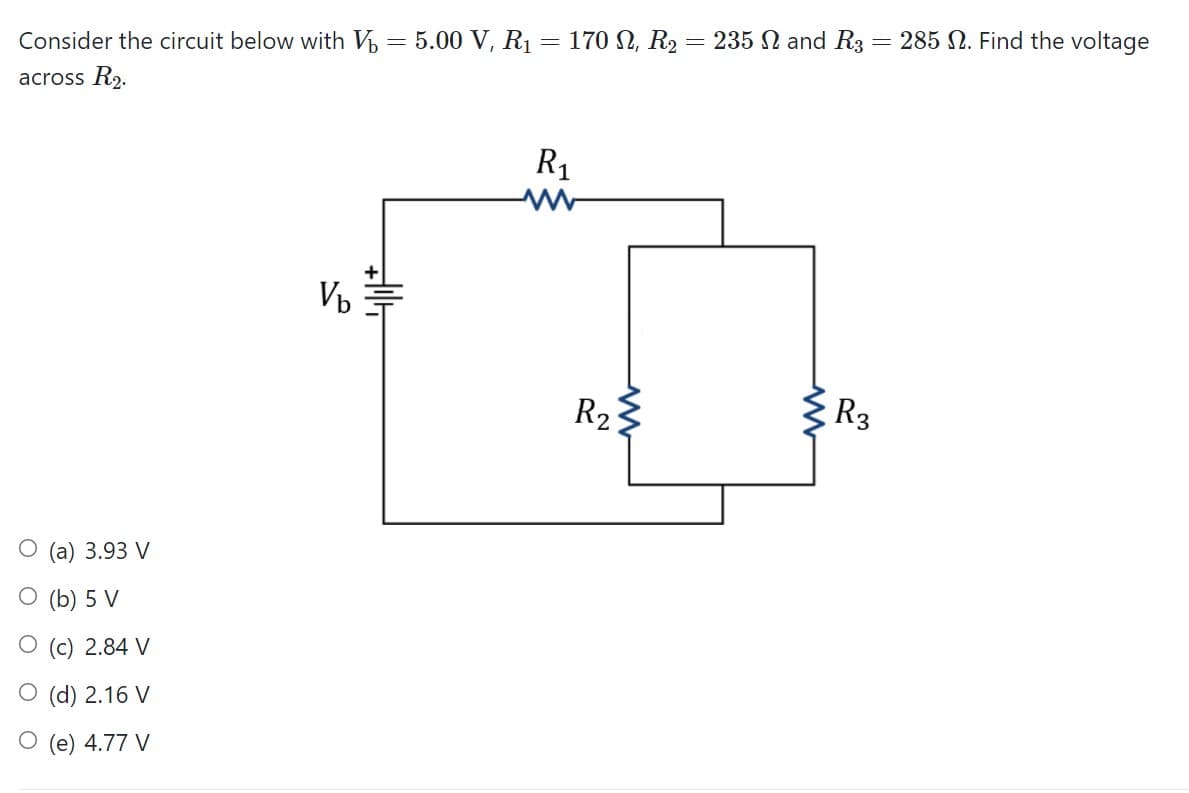 Consider the circuit below with V = 5.00 V, R1
170 N, R2 = 235 N and R3 = 285 N. Find the voltage
across R2.
R1
R23
{R3
3.93 V
(b) 5 V
(c) 2.84 V
O (d) 2.16 V
O (e) 4.77 V
