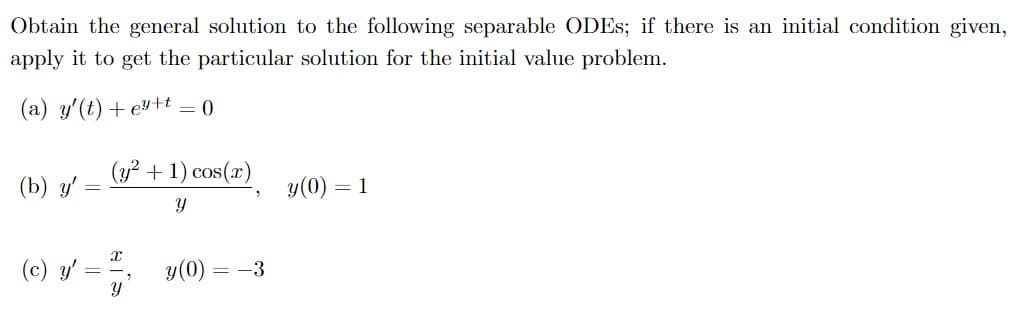 Obtain the general solution to the following separable ODES; if there is an initial condition given,
apply it to get the particular solution for the initial value problem.
(a) y'(t) + ey+t – 0
(y² + 1) cos(x)
(b) y'
y(0) = 1
(c) y'
y(0)
= -3
