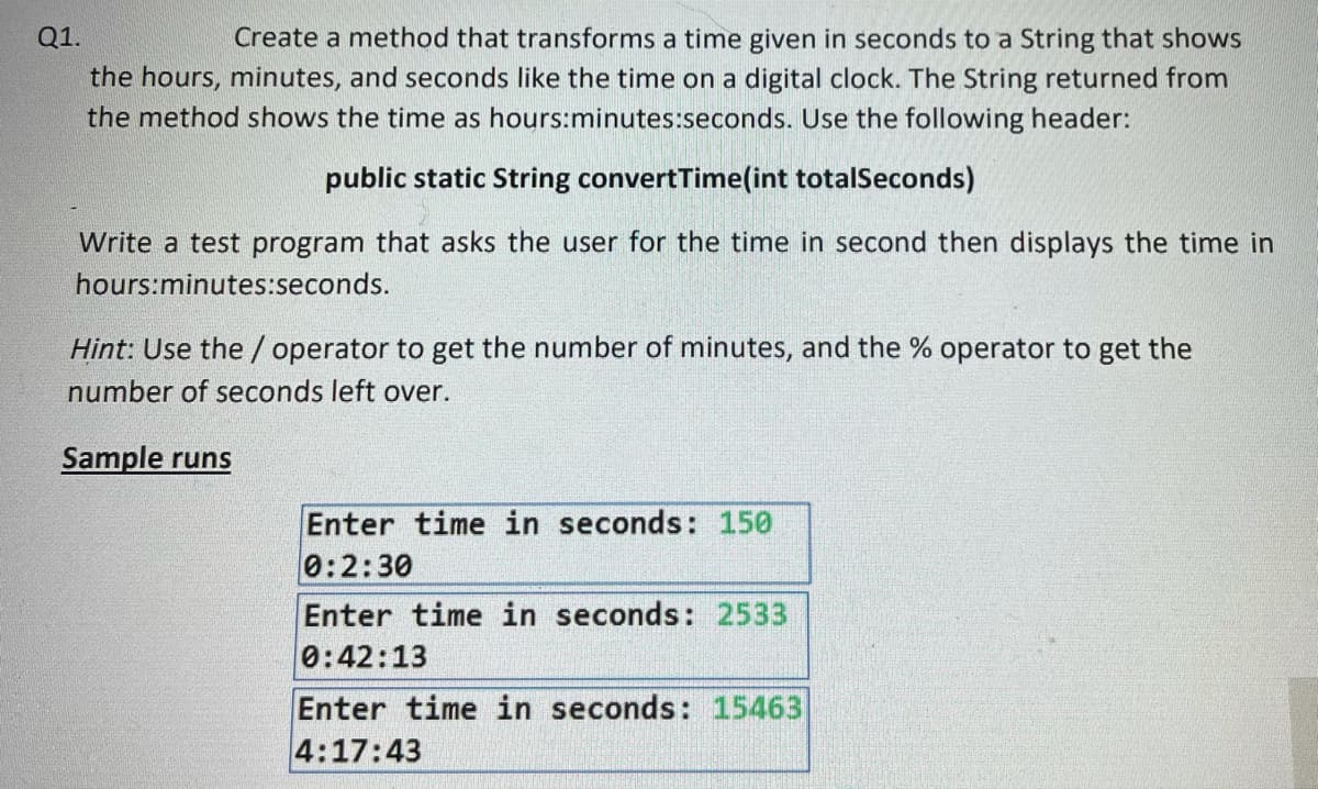 Q1.
Create a method that transforms a time given in seconds to a String that shows
the hours, minutes, and seconds like the time on a digital clock. The String returned from
the method shows the time as hours:minutes:seconds. Use the following header:
public static String convertTime(int totalSeconds)
Write a test program that asks the user for the time in second then displays the time in
hours:minutes:seconds.
Hint: Use the / operator to get the number of minutes, and the % operator to get the
number of seconds left over.
Sample runs
Enter time in seconds: 150
0:2:30
Enter time in seconds: 2533
0:42:13
Enter time in seconds: 15463
4:17:43
