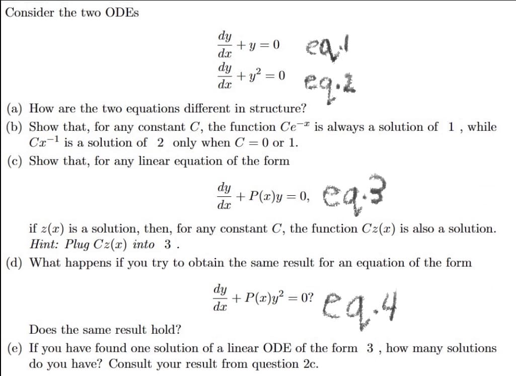 Consider the two ODES
dx
dy
dx
+y=0
+ y² = 0
(a) How are the two equations different in structure?
(b) Show that, for any constant C, the function Ce is always a solution of 1, while
Ca-¹ is a solution of 2 only when C = 0 or 1.
(c) Show that, for any linear equation of the form
dy
dx
eqil
eq.2
eq.3
if z(x) is a solution, then, for any constant C, the function Cz(x) is also a solution.
Hint: Plug Cz(x) into 3.
(d) What happens if you try to obtain the same result for an equation of the form
dy
dx
+ P(x)y = 0,
+ P(x)y² = 0?
eq.4
Does the same result hold?
(e) If you have found one solution of a linear ODE of the form 3, how many solutions
do you have? Consult your result from question 2c.