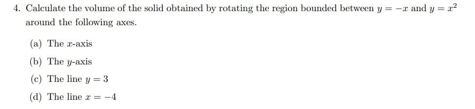 4. Calculate the volume of the solid obtained by rotating the region bounded between y = -x and y = x2
around the following axes.
(a) The x-axis
(b) The y-axis
(c) The line y = 3
(d) The line x = -4
